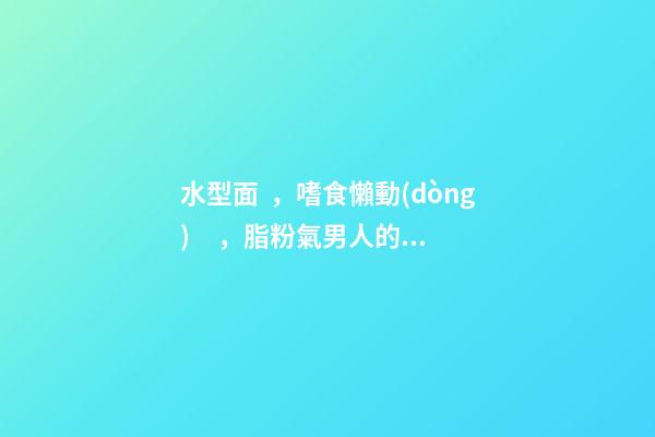水型面，嗜食懶動(dòng)，脂粉氣男人的面相分析